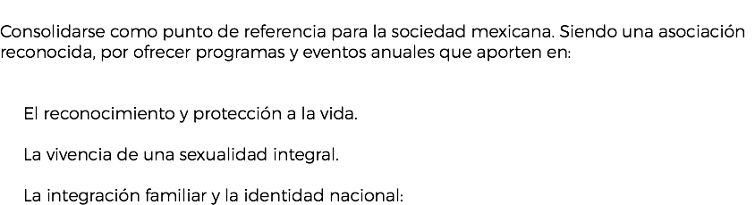 &nbsp;Consolidarse como punto de referencia para la sociedad mexicana. Siendo una asociación reconocida, por ofrecer programas y eventos anuales que aporten en: El reconocimiento y protección a la vida. La vivencia de una sexualidad integral. La integración familiar y la identidad nacional: